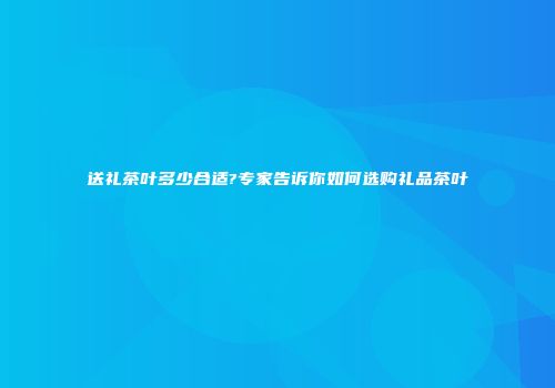 送礼茶叶多少合适?专家告诉你如何选购礼品茶叶