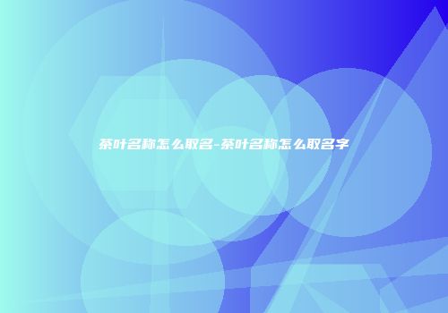 茶叶名称怎么取名-茶叶名称怎么取名字