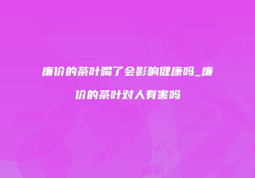 廉价的茶叶喝了会影响健康吗_廉价的茶叶对人有害吗