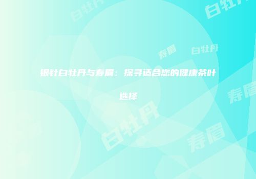 银针白牡丹与寿眉：探寻适合您的健康茶叶选择