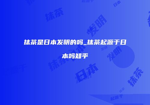 抹茶是日本发明的吗_抹茶起源于日本吗知乎