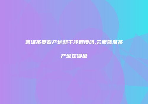 普洱茶要看产地和干净程度吗,云南普洱茶产地在哪里