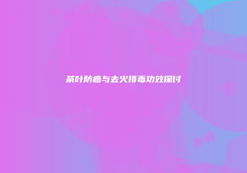 茶叶防癌与去火排毒功效探讨