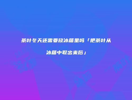 茶叶冬天还需要放冰箱里吗「把茶叶从冰箱中取出来后」