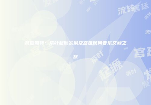 茶香流转：茶叶起源发展及宫廷民间音乐交融之旅