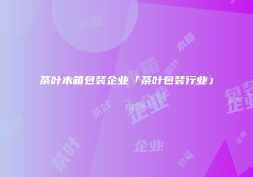 茶叶木箱包装企业「茶叶包装行业」