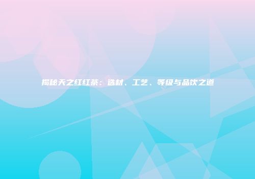 揭秘天之红红茶：选材、工艺、等级与品饮之道