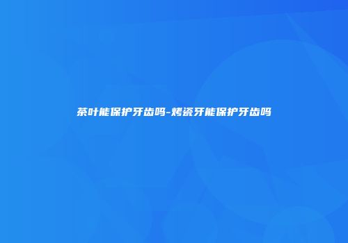 茶叶能保护牙齿吗-烤瓷牙能保护牙齿吗