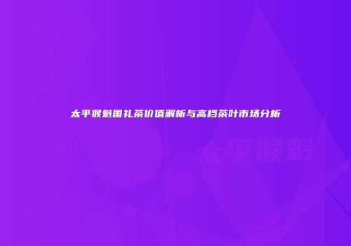 太平猴魁国礼茶价值解析与高档茶叶市场分析