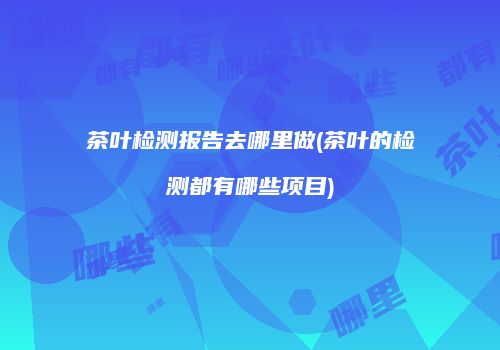 茶叶检测报告去哪里做(茶叶的检测都有哪些项目)