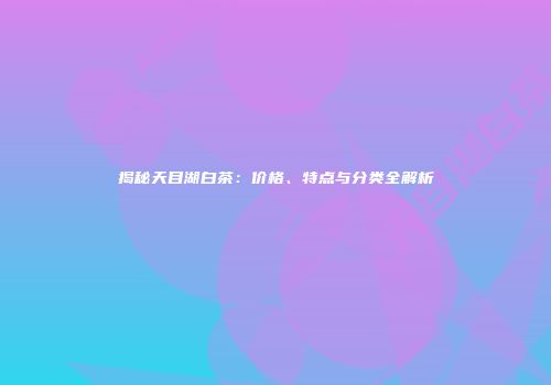 揭秘天目湖白茶：价格、特点与分类全解析