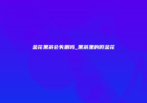 金花黑茶会失眠吗_黑茶里的假金花