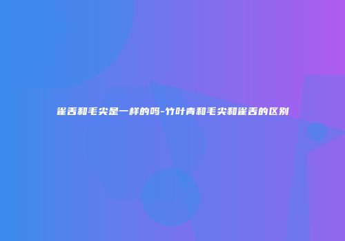 雀舌和毛尖是一样的吗-竹叶青和毛尖和雀舌的区别