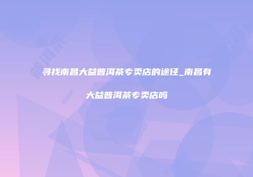 寻找南昌大益普洱茶专卖店的途径_南昌有大益普洱茶专卖店吗