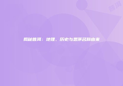 揭秘普洱：地理、历史与思茅名称由来