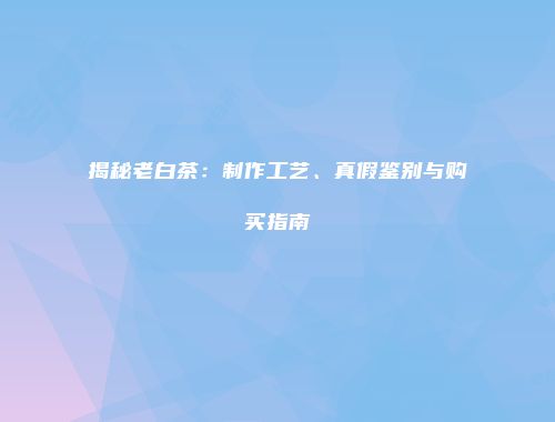 揭秘老白茶：制作工艺、真假鉴别与购买指南