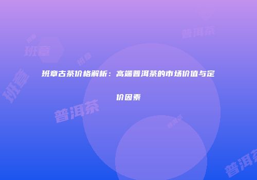 班章古茶价格解析：高端普洱茶的市场价值与定价因素