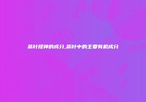 茶叶提神的成分,茶叶中的主要有机成分