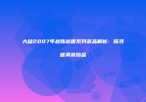 大益2007年越陈越香系列茶品解析：探寻普洱茶珍品