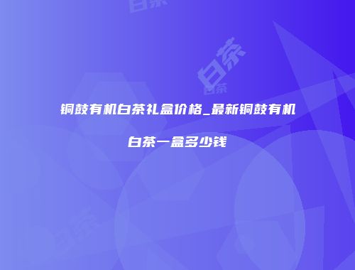 铜鼓有机白茶礼盒价格_最新铜鼓有机白茶一盒多少钱