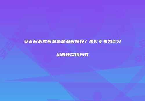 安吉白茶煮着喝还是泡着喝好？茶叶专家为你介绍最佳饮用方式