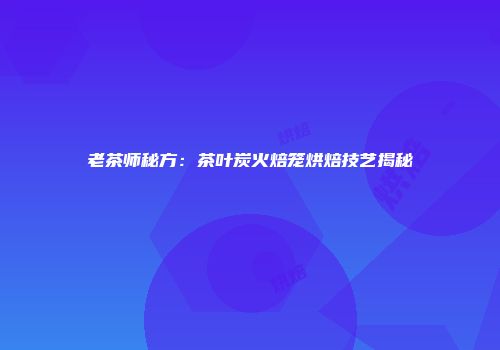 老茶师秘方：茶叶炭火焙笼烘焙技艺揭秘