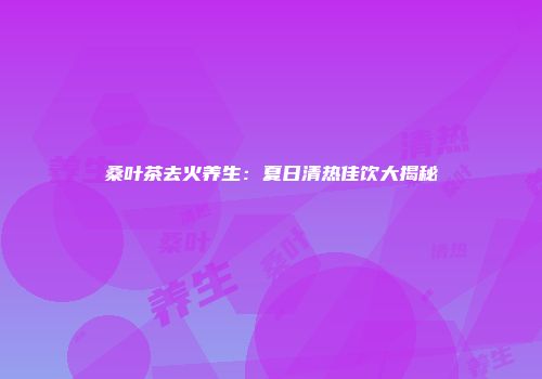 桑叶茶去火养生：夏日清热佳饮大揭秘