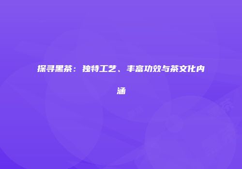 探寻黑茶：独特工艺、丰富功效与茶文化内涵