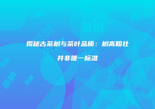 揭秘古茶树与茶叶品质：树高粗壮并非唯一标准