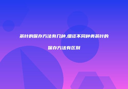 茶叶的保存方法有几种,细谈不同种类茶叶的保存方法有区别