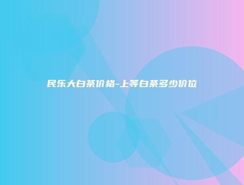 民乐大白茶价格-上等白茶多少价位
