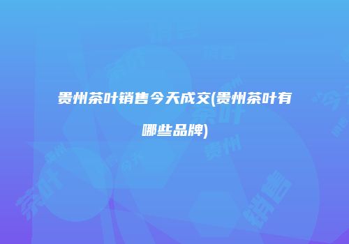 贵州茶叶销售今天成交(贵州茶叶有哪些品牌)