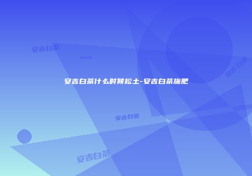 安吉白茶什么时候松土-安吉白茶施肥