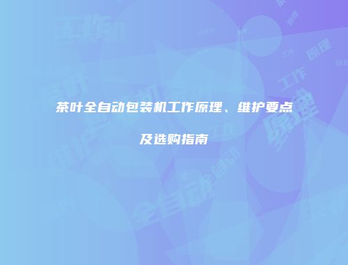 茶叶全自动包装机工作原理、维护要点及选购指南
