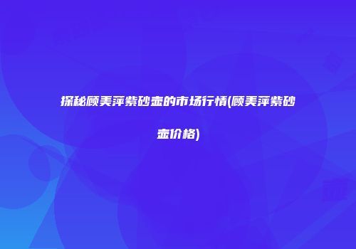 探秘顾美萍紫砂壶的市场行情(顾美萍紫砂壶价格)