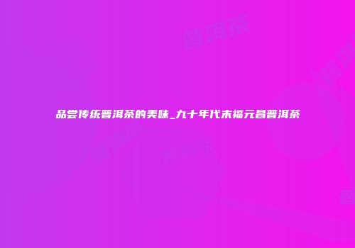 品尝传统普洱茶的美味_九十年代末福元昌普洱茶