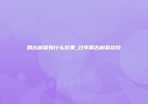喝古树茶有什么效果_过年喝古树茶功效