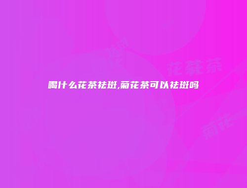 喝什么花茶祛斑,菊花茶可以祛斑吗