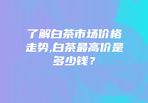 了解白茶市场价格走势,白茶最高价是多少钱？