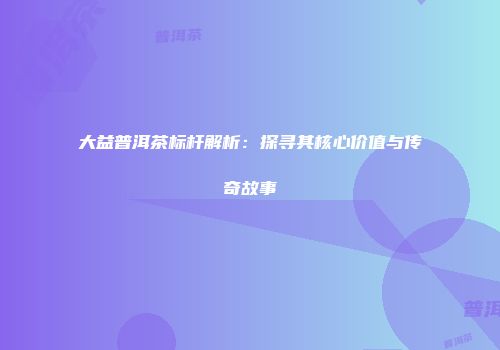 大益普洱茶标杆解析：探寻其核心价值与传奇故事