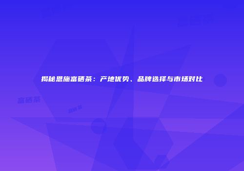 揭秘恩施富硒茶：产地优势、品牌选择与市场对比