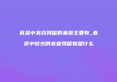 食品中农药残留的来源主要有_春茶中较少的农业残留物是什么