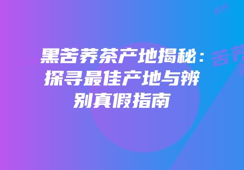 黑苦荞茶产地揭秘：探寻最佳产地与辨别真假指南