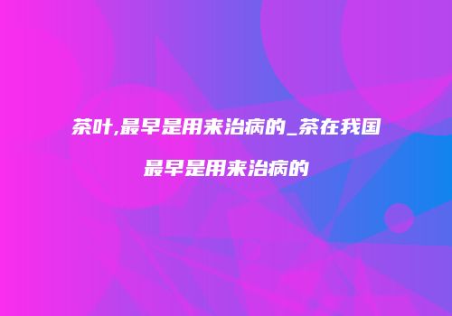 茶叶,最早是用来治病的_茶在我国最早是用来治病的