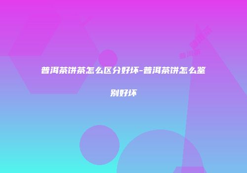 普洱茶饼茶怎么区分好坏-普洱茶饼怎么鉴别好坏