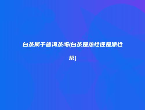 白茶属于普洱茶吗(白茶是热性还是凉性茶)