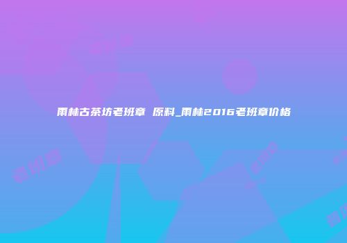 雨林古茶坊老班章 原料_雨林2016老班章价格