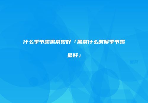 什么季节喝黑茶较好「黑茶什么时候季节喝最好」