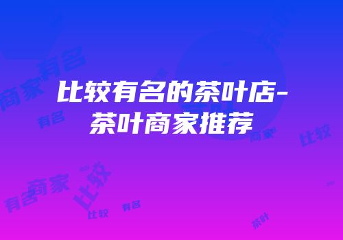 比较有名的茶叶店-茶叶商家推荐