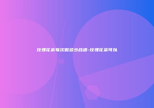 玫瑰花茶每次喝多少合适-玫瑰花茶可以